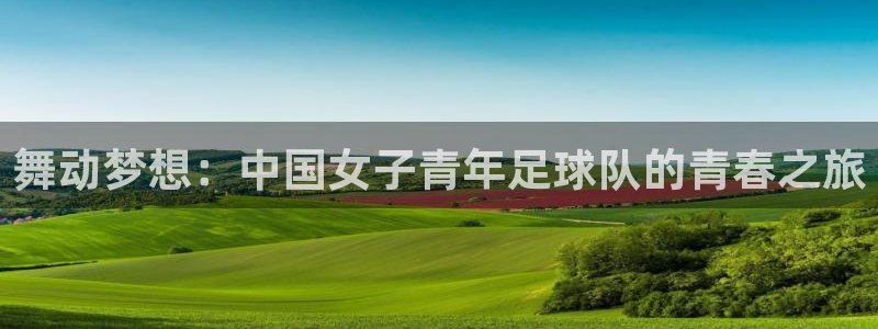  意昂官网注册平台：舞动梦想：中国女子青年足球队的青春之旅